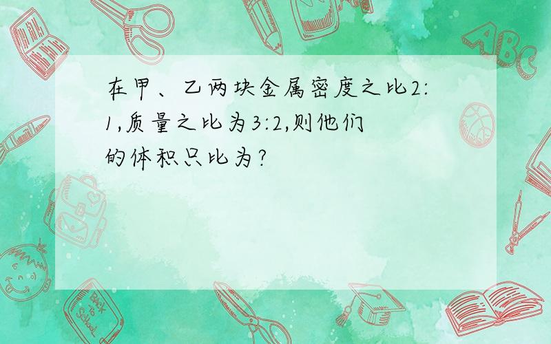 在甲、乙两块金属密度之比2:1,质量之比为3:2,则他们的体积只比为?