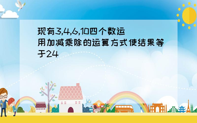 现有3,4,6,10四个数运用加减乘除的运算方式使结果等于24