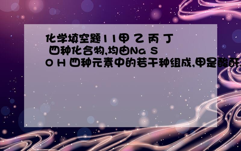 化学填空题11甲 乙 丙 丁 四种化合物,均由Na S O H 四种元素中的若干种组成,甲是酸酐,乙是既能跟CaO反应生