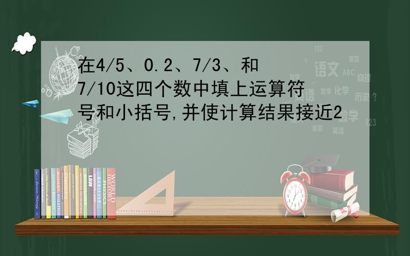 在4/5、0.2、7/3、和7/10这四个数中填上运算符号和小括号,并使计算结果接近2