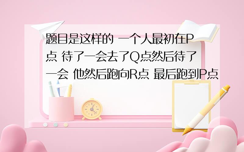 题目是这样的 一个人最初在P点 待了一会去了Q点然后待了一会 他然后跑向R点 最后跑到P点