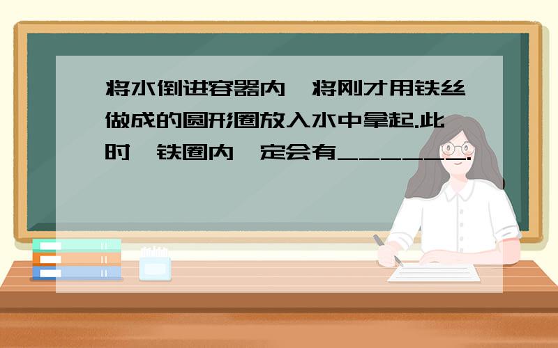 将水倒进容器内,将刚才用铁丝做成的圆形圈放入水中拿起.此时,铁圈内一定会有______.