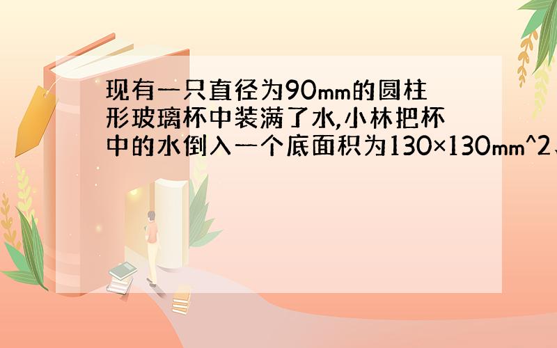 现有一只直径为90mm的圆柱形玻璃杯中装满了水,小林把杯中的水倒入一个底面积为130×130mm^2、高为81mm的长方