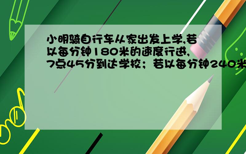 小明骑自行车从家出发上学,若以每分钟180米的速度行进,7点45分到达学校；若以每分钟240米的速度行进,7点30分到校