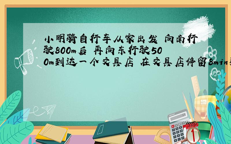 小明骑自行车从家出发 向南行驶800m后 再向东行驶500m到达一个文具店 在文具店停留8min买了一支钢笔 然后又向南