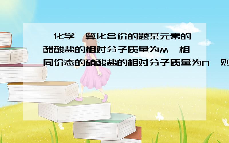 【化学】算化合价的题某元素的醋酸盐的相对分子质量为M,相同价态的硝酸盐的相对分子质量为N,则该元素的化合价是多少?（请写