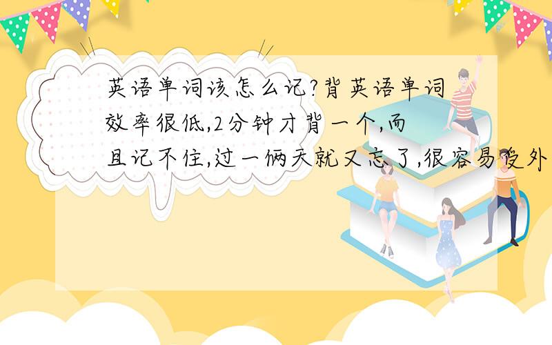 英语单词该怎么记?背英语单词效率很低,2分钟才背一个,而且记不住,过一俩天就又忘了,很容易受外界影响.求怎么记得快记得牢