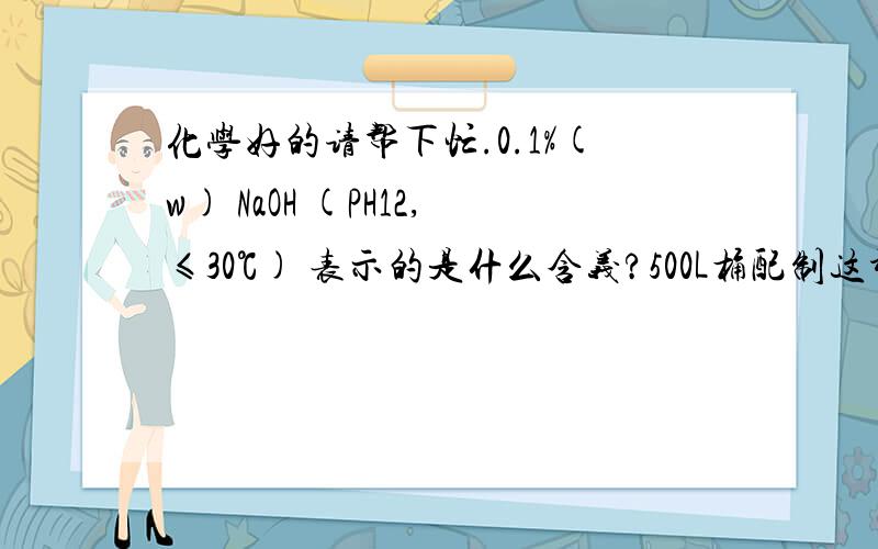 化学好的请帮下忙.0.1%(w) NaOH (PH12,≤30℃) 表示的是什么含义?500L桶配制这种氢氧化钠溶液需要