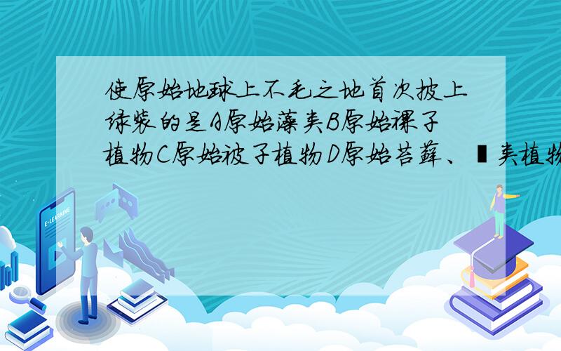 使原始地球上不毛之地首次披上绿装的是A原始藻类B原始裸子植物C原始被子植物D原始苔藓、蕨类植物