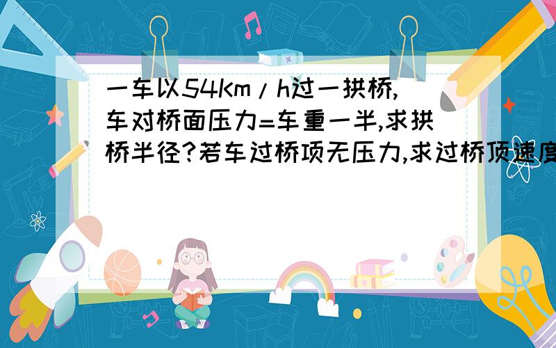 一车以54Km/h过一拱桥,车对桥面压力=车重一半,求拱桥半径?若车过桥项无压力,求过桥顶速度至少?g=10N