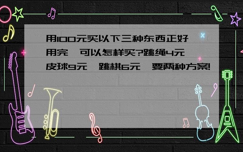 用100元买以下三种东西正好用完,可以怎样买?跳绳4元,皮球9元,跳棋6元,要两种方案!