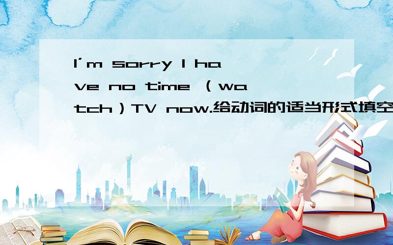 I’m sorry I have no time （watch）TV now.给动词的适当形式填空