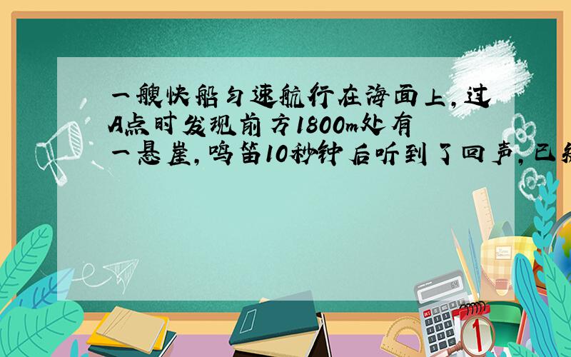 一艘快船匀速航行在海面上,过A点时发现前方1800m处有一悬崖,鸣笛10秒钟后听到了回声,已知声音速度为340m/s,