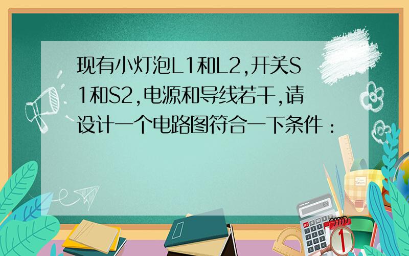 现有小灯泡L1和L2,开关S1和S2,电源和导线若干,请设计一个电路图符合一下条件：