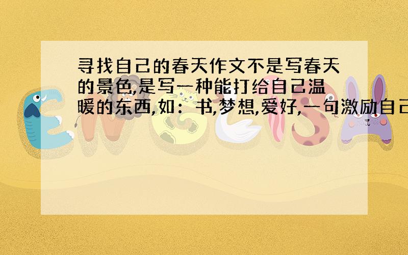 寻找自己的春天作文不是写春天的景色,是写一种能打给自己温暖的东西,如：书,梦想,爱好,一句激励自己的名言警句……