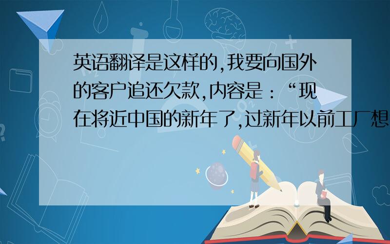 英语翻译是这样的,我要向国外的客户追还欠款,内容是：“现在将近中国的新年了,过新年以前工厂想我们公司把大部分的余款给结了