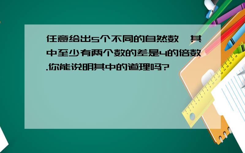 任意给出5个不同的自然数,其中至少有两个数的差是4的倍数.你能说明其中的道理吗?