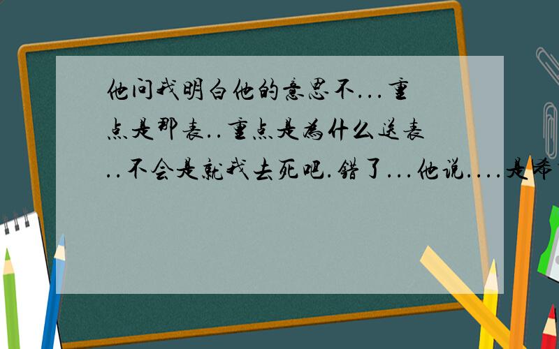 他问我明白他的意思不...重点是那表..重点是为什么送表..不会是就我去死吧.错了...他说....是希望我像珍惜时间一