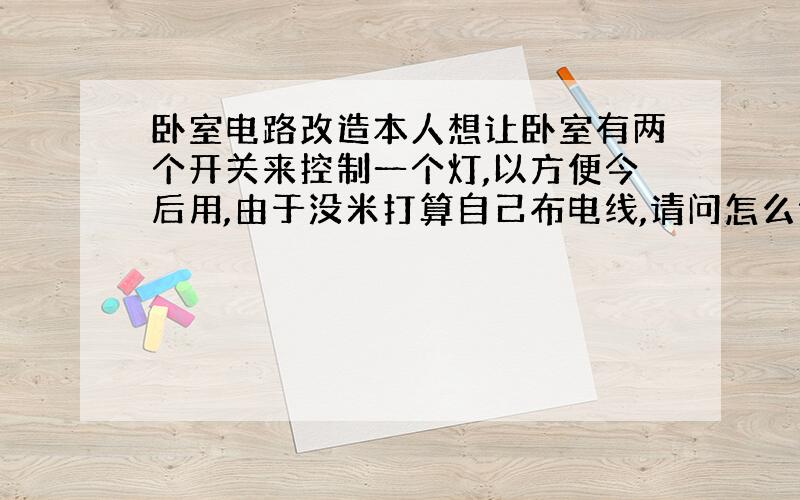 卧室电路改造本人想让卧室有两个开关来控制一个灯,以方便今后用,由于没米打算自己布电线,请问怎么做(其他的都知道了就这个不