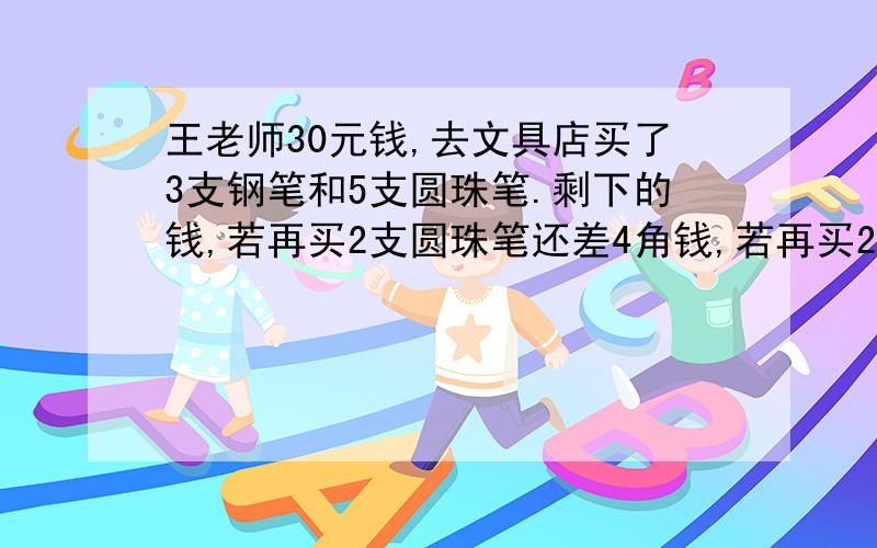 王老师30元钱,去文具店买了3支钢笔和5支圆珠笔.剩下的钱,若再买2支圆珠笔还差4角钱,若再买2支钢笔则还差2元钱,每只