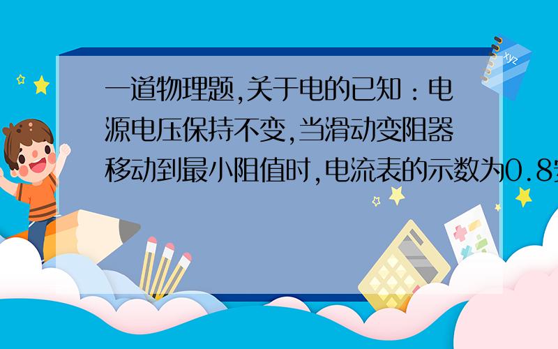 一道物理题,关于电的已知：电源电压保持不变,当滑动变阻器移动到最小阻值时,电流表的示数为0.8安；移动到最大阻值时,电流