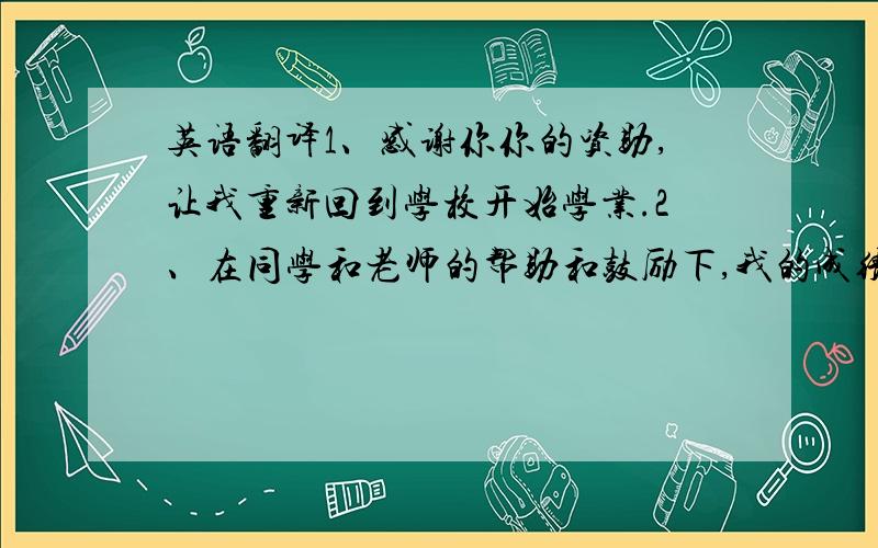 英语翻译1、感谢你你的资助,让我重新回到学校开始学业.2、在同学和老师的帮助和鼓励下,我的成绩大幅提高.3、我是贫困山区