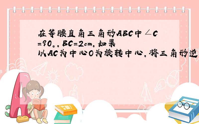 在等腰直角三角形ABC中∠C=90°,BC=2cm,如果以AC为中心O为旋转中心,将三角形逆时针abc转90°,画出图片