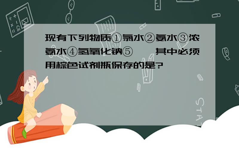 现有下列物质①氯水②氨水③浓氨水④氢氧化钠⑤溴,其中必须用棕色试剂瓶保存的是?