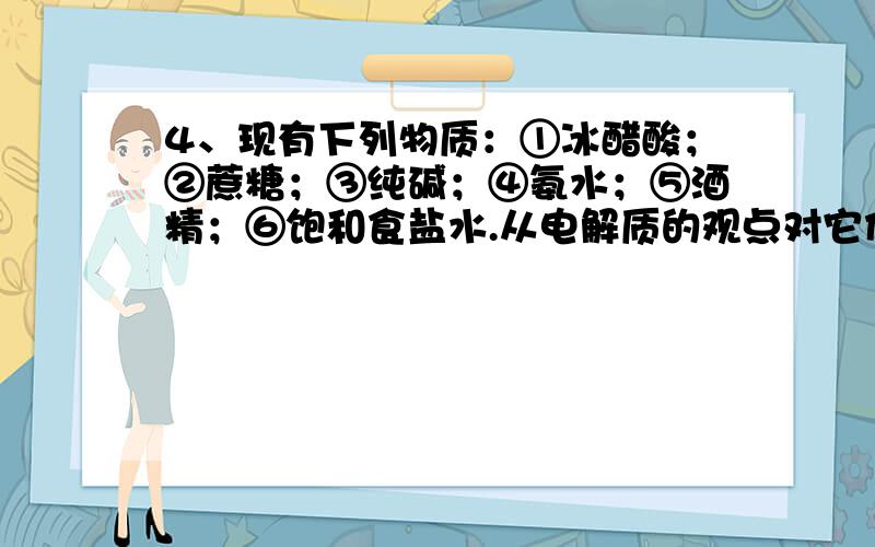 4、现有下列物质：①冰醋酸；②蔗糖；③纯碱；④氨水；⑤酒精；⑥饱和食盐水.从电解质的观点对它们分类,