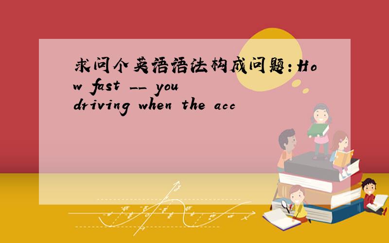 求问个英语语法构成问题：How fast __ you driving when the acc