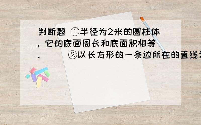 判断题 ①半径为2米的圆柱体, 它的底面周长和底面积相等.（ ） ②以长方形的一条边所在的直线为轴,让长