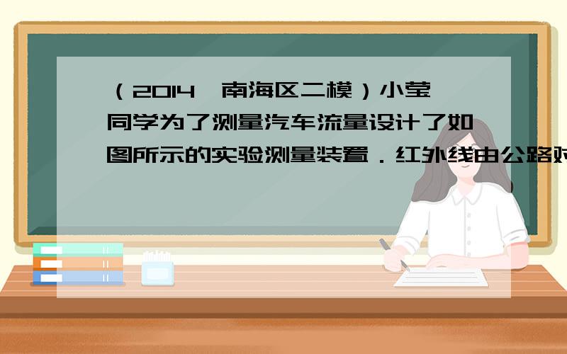 （2014•南海区二模）小莹同学为了测量汽车流量设计了如图所示的实验测量装置．红外线由公路对面发射，当照射到红外光控开关