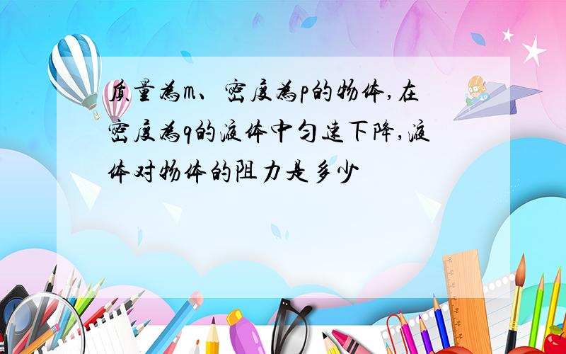 质量为m、密度为p的物体,在密度为q的液体中匀速下降,液体对物体的阻力是多少