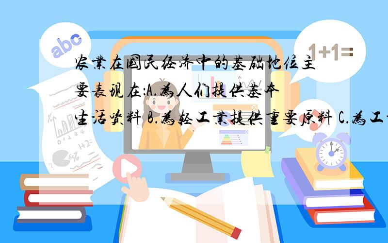 农业在国民经济中的基础地位主要表现在：A．为人们提供基本生活资料 B．为轻工业提供重要原料 C．为工业