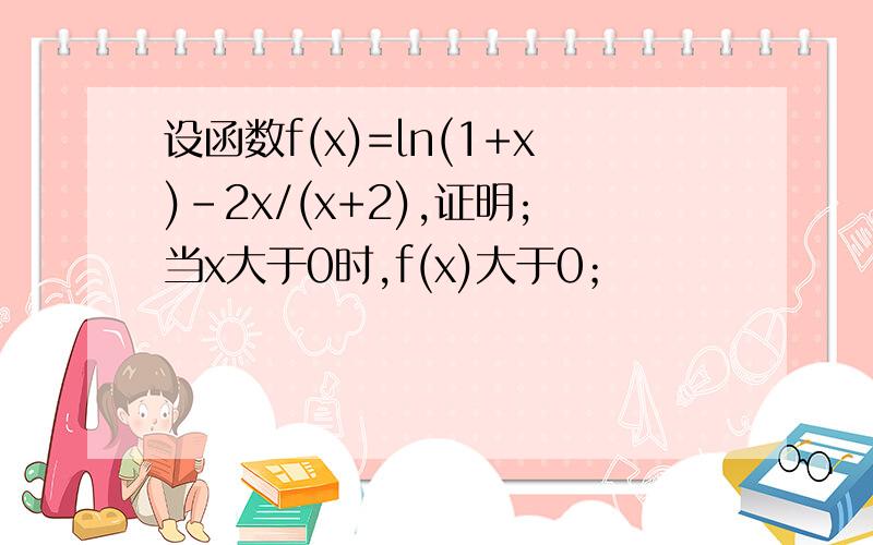 设函数f(x)=ln(1+x)-2x/(x+2),证明;当x大于0时,f(x)大于0；