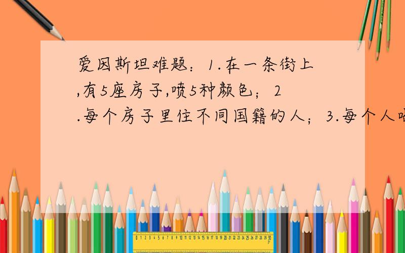 爱因斯坦难题：1.在一条街上,有5座房子,喷5种颜色；2.每个房子里住不同国籍的人；3.每个人喝不同的饮料、抽不同品牌的