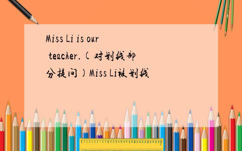 Miss Li is our teacher.(对划线部分提问)Miss Li被划线