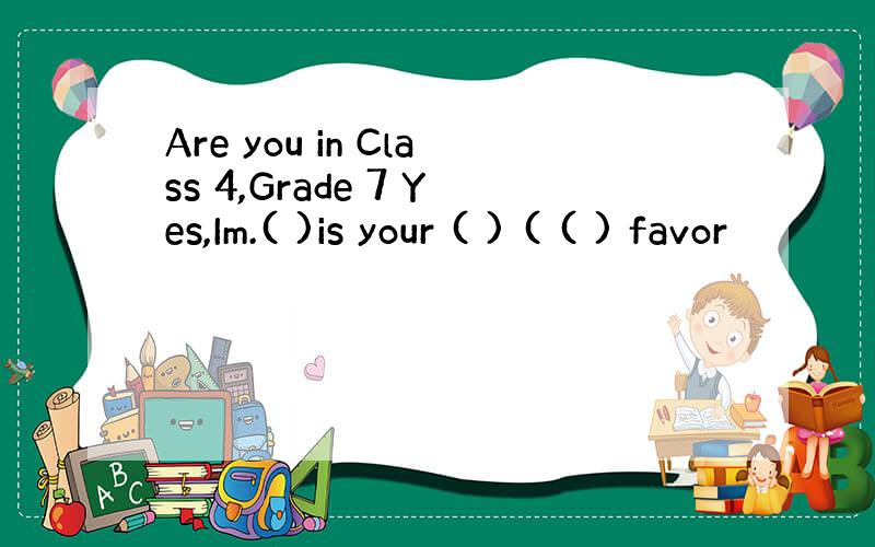 Are you in Class 4,Grade 7 Yes,Im.( )is your ( ) ( ( ) favor