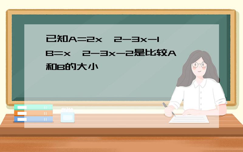 已知A=2x^2-3x-1 B=x^2-3x-2是比较A和B的大小