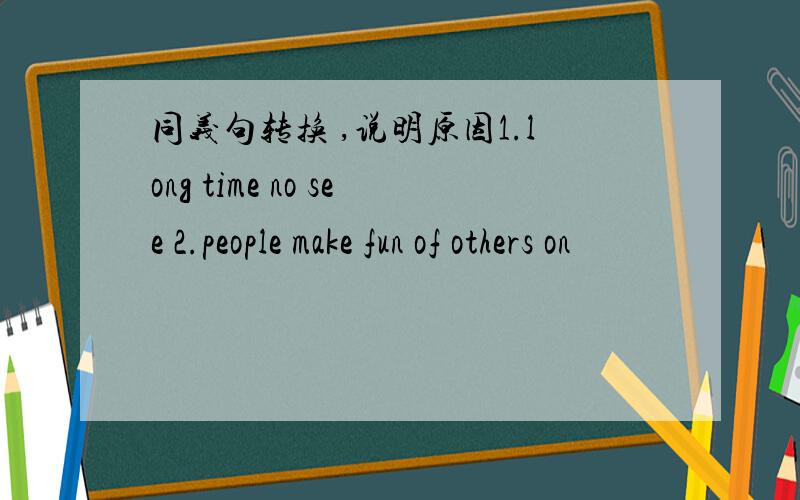 同义句转换 ,说明原因1.long time no see 2.people make fun of others on