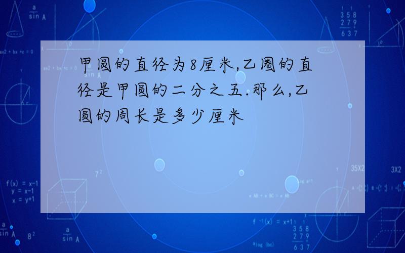 甲圆的直径为8厘米,乙圈的直径是甲圆的二分之五.那么,乙圆的周长是多少厘米