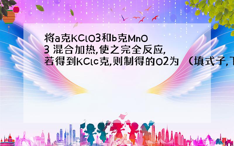 将a克KClO3和b克MnO3 混合加热,使之完全反应,若得到KClc克,则制得的O2为 （填式子,下同）；若得到剩余物