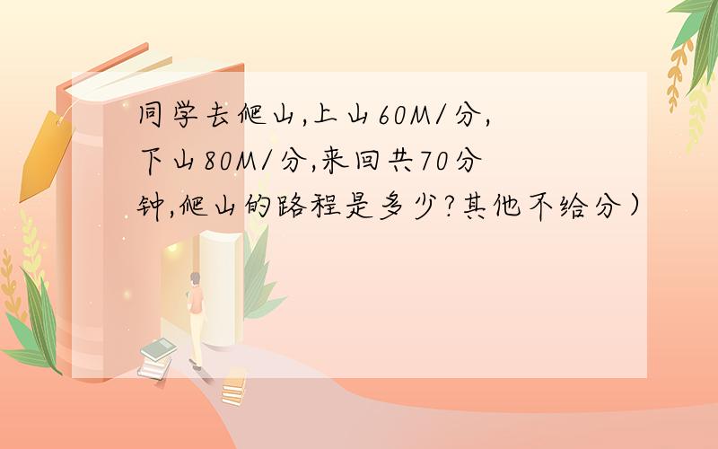 同学去爬山,上山60M/分,下山80M/分,来回共70分钟,爬山的路程是多少?其他不给分）