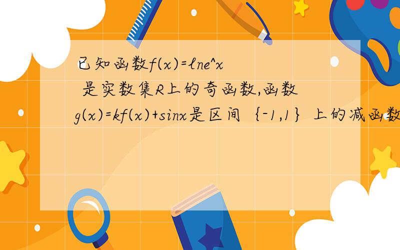 已知函数f(x)=lne^x 是实数集R上的奇函数,函数g(x)=kf(x)+sinx是区间｛-1,1｝上的减函数,