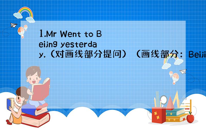 1.Mr Went to Beijng yesterday.（对画线部分提问）（画线部分：Beijing）