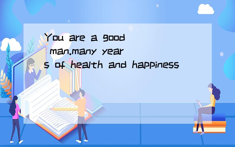 You are a good man.many years of health and happiness_______