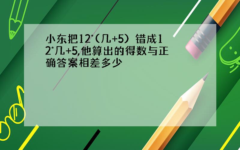 小东把12*(几+5）错成12*几+5,他算出的得数与正确答案相差多少