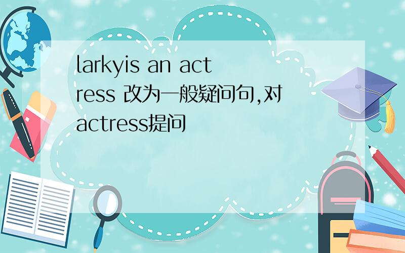 larkyis an actress 改为一般疑问句,对actress提问