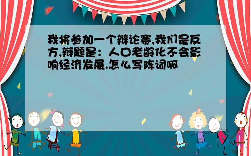 我将参加一个辩论赛,我们是反方,辩题是：人口老龄化不会影响经济发展.怎么写陈词啊