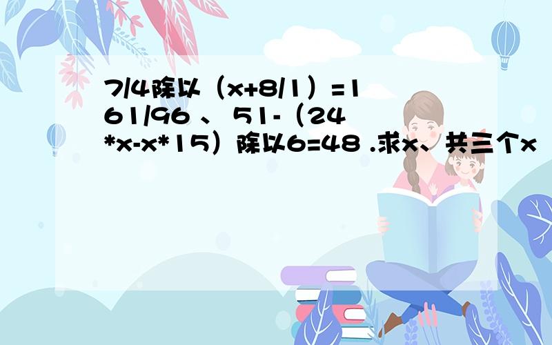 7/4除以（x+8/1）=161/96 、 51-（24*x-x*15）除以6=48 .求x、共三个x